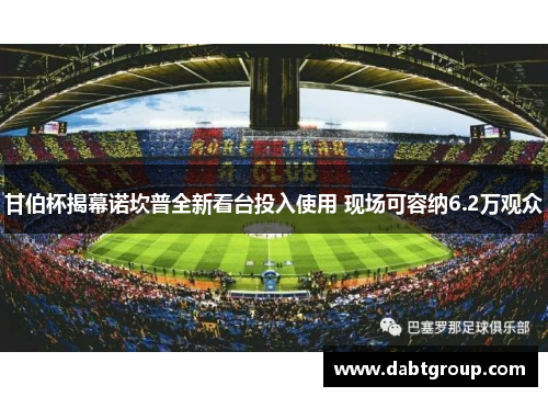 甘伯杯揭幕诺坎普全新看台投入使用 现场可容纳6.2万观众